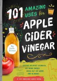 101 Amazing Ways to Use Apple Cider Vinegar: Sooth An Upset Stomach, Get More Energy, Wash Out Cat Urine and 98 More!